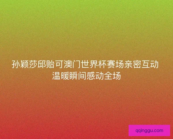 孙颖莎邱贻可澳门世界杯赛场亲密互动 温暖瞬间感动全场 孙颖莎邱贻可澳门世界杯赛场亲密互动 温暖瞬间感动全场