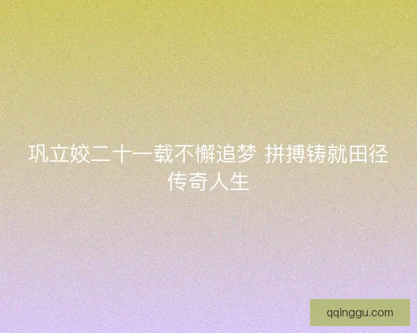 巩立姣二十一载不懈追梦 拼搏铸就田径传奇人生 巩立姣二十一载不懈追梦 拼搏铸就田径传奇人生